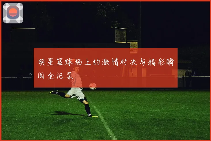 明星篮球场上的激情对决与精彩瞬间全记录