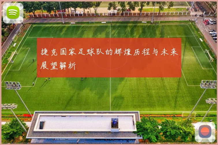 捷克国家足球队的辉煌历程与未来展望解析