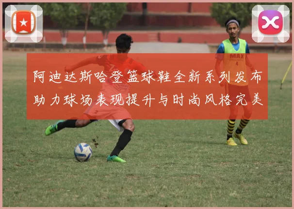 阿迪达斯哈登篮球鞋全新系列发布助力球场表现提升与时尚风格完美结合