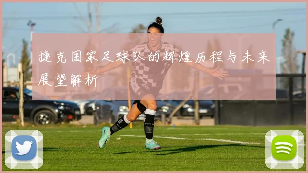 捷克国家足球队的辉煌历程与未来展望解析